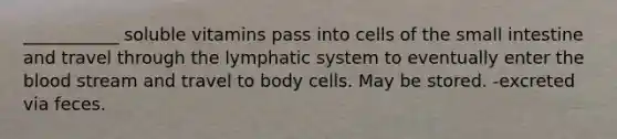 ___________ soluble vitamins pass into cells of the small intestine and travel through the lymphatic system to eventually enter the blood stream and travel to body cells. May be stored. -excreted via feces.