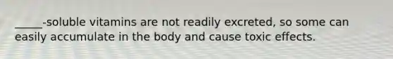 _____-soluble vitamins are not readily excreted, so some can easily accumulate in the body and cause toxic effects.