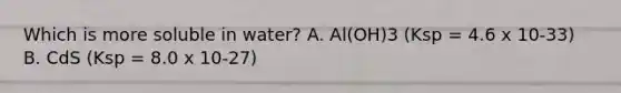 Which is more soluble in water? A. Al(OH)3 (Ksp = 4.6 x 10-33) B. CdS (Ksp = 8.0 x 10-27)