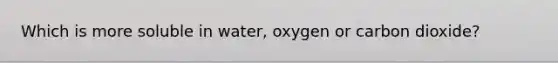 Which is more soluble in water, oxygen or carbon dioxide?