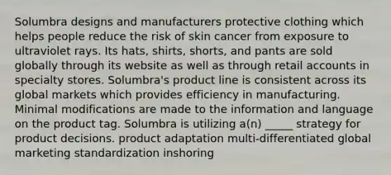 Solumbra designs and manufacturers protective clothing which helps people reduce the risk of skin cancer from exposure to ultraviolet rays. Its hats, shirts, shorts, and pants are sold globally through its website as well as through retail accounts in specialty stores. Solumbra's product line is consistent across its global markets which provides efficiency in manufacturing. Minimal modifications are made to the information and language on the product tag. Solumbra is utilizing a(n) _____ strategy for product decisions. product adaptation multi-differentiated global marketing standardization inshoring