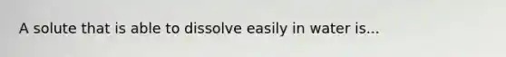 A solute that is able to dissolve easily in water is...