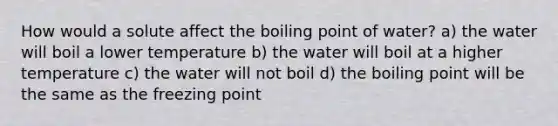 How would a solute affect the boiling point of water? a) the water will boil a lower temperature b) the water will boil at a higher temperature c) the water will not boil d) the boiling point will be the same as the freezing point