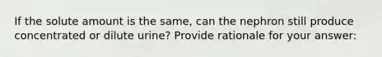 If the solute amount is the same, can the nephron still produce concentrated or dilute urine? Provide rationale for your answer: