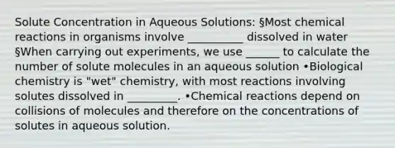 Solute Concentration in Aqueous Solutions: §Most chemical reactions in organisms involve __________ dissolved in water §When carrying out experiments, we use ______ to calculate the number of solute molecules in an aqueous solution •Biological chemistry is "wet" chemistry, with most reactions involving solutes dissolved in _________. •Chemical reactions depend on collisions of molecules and therefore on the concentrations of solutes in aqueous solution.