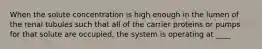 When the solute concentration is high enough in the lumen of the renal tubules such that all of the carrier proteins or pumps for that solute are occupied, the system is operating at ____