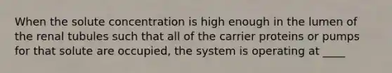 When the solute concentration is high enough in the lumen of the renal tubules such that all of the carrier proteins or pumps for that solute are occupied, the system is operating at ____