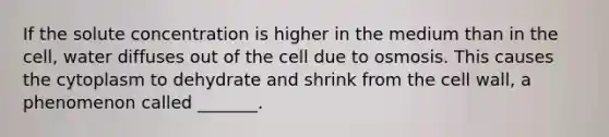 If the solute concentration is higher in the medium than in the cell, water diffuses out of the cell due to osmosis. This causes the cytoplasm to dehydrate and shrink from the cell wall, a phenomenon called _______.