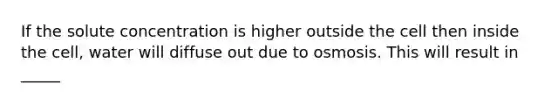 If the solute concentration is higher outside the cell then inside the cell, water will diffuse out due to osmosis. This will result in _____