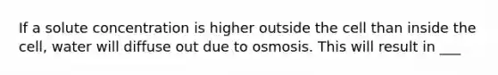 If a solute concentration is higher outside the cell than inside the cell, water will diffuse out due to osmosis. This will result in ___