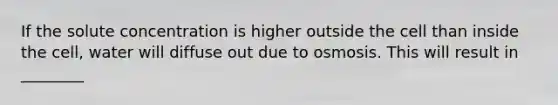 If the solute concentration is higher outside the cell than inside the cell, water will diffuse out due to osmosis. This will result in ________