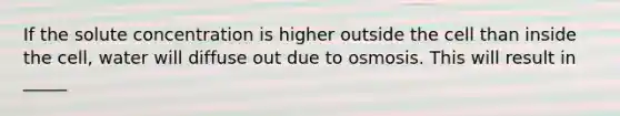 If the solute concentration is higher outside the cell than inside the cell, water will diffuse out due to osmosis. This will result in _____