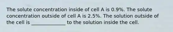 The solute concentration inside of cell A is 0.9%. The solute concentration outside of cell A is 2.5%. The solution outside of the cell is ______________ to the solution inside the cell.