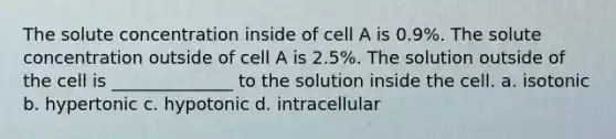 The solute concentration inside of cell A is 0.9%. The solute concentration outside of cell A is 2.5%. The solution outside of the cell is ______________ to the solution inside the cell. a. isotonic b. hypertonic c. hypotonic d. intracellular