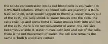 the solute concentration inside red blood cells is equivalent to 0.9% NaCl solution. When red blood cells are placed in a 0.1% NaCl solution, what would happen to them? a. water moves out of the cells, the cells shrink b. water moves into the cells. the cells swell up and some burst c. water moves both into and out of the cells. there is no net movement of water. the cell size becomes variable d. water moves both into and out of the cells. there is no net movement of water. the cell size remains the same e. both b and d are correct