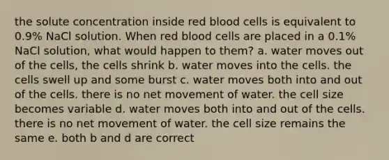 the solute concentration inside red blood cells is equivalent to 0.9% NaCl solution. When red blood cells are placed in a 0.1% NaCl solution, what would happen to them? a. water moves out of the cells, the cells shrink b. water moves into the cells. the cells swell up and some burst c. water moves both into and out of the cells. there is no net movement of water. the cell size becomes variable d. water moves both into and out of the cells. there is no net movement of water. the cell size remains the same e. both b and d are correct