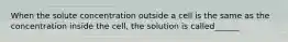 When the solute concentration outside a cell is the same as the concentration inside the cell, the solution is called______