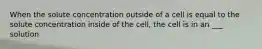 When the solute concentration outside of a cell is equal to the solute concentration inside of the cell, the cell is in an ___ solution