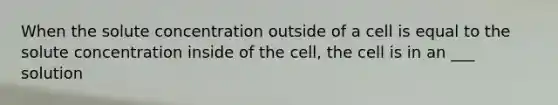 When the solute concentration outside of a cell is equal to the solute concentration inside of the cell, the cell is in an ___ solution