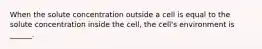 When the solute concentration outside a cell is equal to the solute concentration inside the cell, the cell's environment is ______.