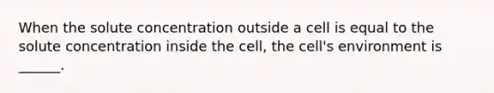 When the solute concentration outside a cell is equal to the solute concentration inside the cell, the cell's environment is ______.