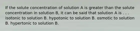 If the solute concentration of solution A is <a href='https://www.questionai.com/knowledge/ktgHnBD4o3-greater-than' class='anchor-knowledge'>greater than</a> the solute concentration in solution B, it can be said that solution A is . . . isotonic to solution B. hypotonic to solution B. osmotic to solution B. hypertonic to solution B.