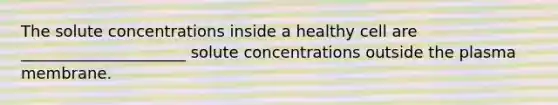 The solute concentrations inside a healthy cell are _____________________ solute concentrations outside the plasma membrane.