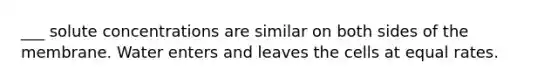 ___ solute concentrations are similar on both sides of the membrane. Water enters and leaves the cells at equal rates.