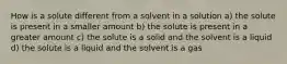 How is a solute different from a solvent in a solution a) the solute is present in a smaller amount b) the solute is present in a greater amount c) the solute is a solid and the solvent is a liquid d) the solute is a liquid and the solvent is a gas