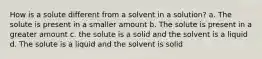 How is a solute different from a solvent in a solution? a. The solute is present in a smaller amount b. The solute is present in a greater amount c. the solute is a solid and the solvent is a liquid d. The solute is a liquid and the solvent is solid