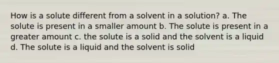 How is a solute different from a solvent in a solution? a. The solute is present in a smaller amount b. The solute is present in a greater amount c. the solute is a solid and the solvent is a liquid d. The solute is a liquid and the solvent is solid