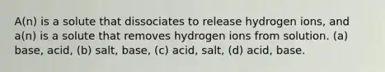 A(n) is a solute that dissociates to release hydrogen ions, and a(n) is a solute that removes hydrogen ions from solution. (a) base, acid, (b) salt, base, (c) acid, salt, (d) acid, base.