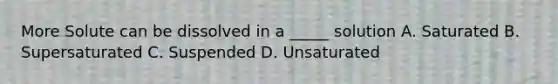 More Solute can be dissolved in a _____ solution A. Saturated B. Supersaturated C. Suspended D. Unsaturated