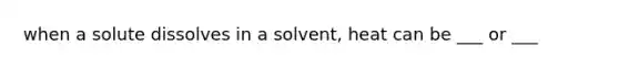 when a solute dissolves in a solvent, heat can be ___ or ___