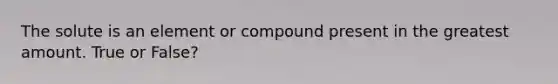 The solute is an element or compound present in the greatest amount. True or False?