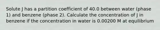 Solute J has a partition coefficient of 40.0 between water (phase 1) and benzene (phase 2). Calculate the concentration of J in benzene if the concentration in water is 0.00200 M at equilibrium