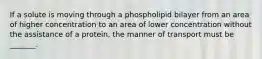 If a solute is moving through a phospholipid bilayer from an area of higher concentration to an area of lower concentration without the assistance of a protein, the manner of transport must be _______.