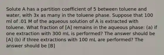 Solute A has a partition coefficient of 5 between toluene and water, with 3x as many in the toluene phase. Suppose that 100 ml of .01 M of the aqueous solution of A is extracted with toluene. What fraction of [A] remains in the aqueous phase: (a) if one extraction with 300 mL is performed? The answer should be [A] (b) if three extractions with 100 mL are performed? The answer should be [B]