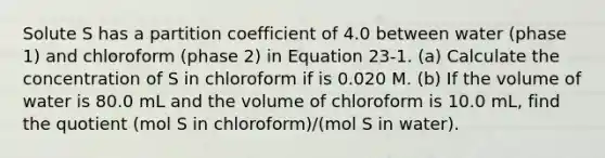 Solute S has a partition coefficient of 4.0 between water (phase 1) and chloroform (phase 2) in Equation 23-1. (a) Calculate the concentration of S in chloroform if is 0.020 M. (b) If the volume of water is 80.0 mL and the volume of chloroform is 10.0 mL, find the quotient (mol S in chloroform)/(mol S in water).