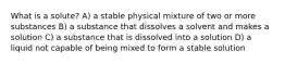 What is a solute? A) a stable physical mixture of two or more substances B) a substance that dissolves a solvent and makes a solution C) a substance that is dissolved into a solution D) a liquid not capable of being mixed to form a stable solution