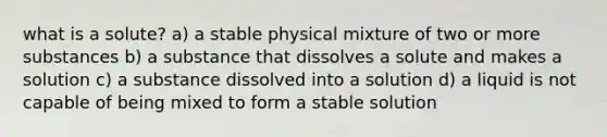 what is a solute? a) a stable physical mixture of two or more substances b) a substance that dissolves a solute and makes a solution c) a substance dissolved into a solution d) a liquid is not capable of being mixed to form a stable solution