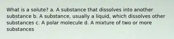 What is a solute? a. A substance that dissolves into another substance b. A substance, usually a liquid, which dissolves other substances c. A polar molecule d. A mixture of two or more substances