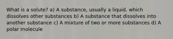 What is a solute? a) A substance, usually a liquid, which dissolves other substances b) A substance that dissolves into another substance c) A mixture of two or more substances d) A polar molecule