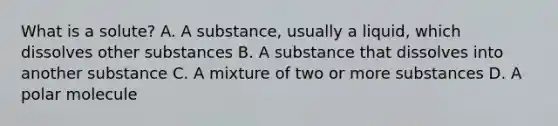 What is a solute? A. A substance, usually a liquid, which dissolves other substances B. A substance that dissolves into another substance C. A mixture of two or more substances D. A polar molecule