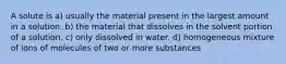 A solute is a) usually the material present in the largest amount in a solution. b) the material that dissolves in the solvent portion of a solution. c) only dissolved in water. d) homogeneous mixture of ions of molecules of two or more substances