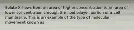 Solute X flows from an area of higher concentration to an area of lower concentration through the lipid bilayer portion of a cell membrane. This is an example of the type of molecular movement known as