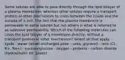 Some solutes are able to pass directly through the lipid bilayer of a plasma membrane, whereas other solutes require a transport protein or other mechanism to cross between the inside and the outside of a cell. The fact that the plasma membrane is permeable to some solutes but not others is what is referred to as selective permeability. Which of the following molecules can cross the lipid bilayer of a membrane directly, without a transport protein or other mechanism? Select all that apply. - lipids - water (small uncharged polar - urea, glycerol) - ions (Cl-, K+, Na+) - sucrose/glucose - oxygen - proteins - carbon dioxide (hydrophobic ex. gases)