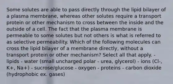 Some solutes are able to pass directly through the lipid bilayer of a plasma membrane, whereas other solutes require a transport protein or other mechanism to cross between the inside and the outside of a cell. The fact that the plasma membrane is permeable to some solutes but not others is what is referred to as selective permeability. Which of the following molecules can cross the lipid bilayer of a membrane directly, without a transport protein or other mechanism? Select all that apply. - lipids - water (small uncharged polar - urea, glycerol) - ions (Cl-, K+, Na+) - sucrose/glucose - oxygen - proteins - carbon dioxide (hydrophobic ex. gases)