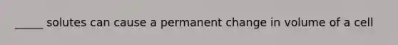 _____ solutes can cause a permanent change in volume of a cell