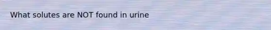 What solutes are NOT found in urine